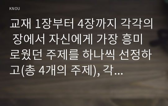 교재 1장부터 4장까지 각각의 장에서 자신에게 가장 흥미로웠던 주제를 하나씩 선정하고(총 4개의 주제), 각각의 주제에 관한 핵심내용을 요약 정리하시오. 그리고 각각의 내용을 이후에 자신이 어떤 상황에서 어떻게 적용할 수 있을 것인지를 제안하시오.