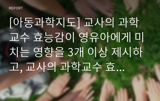 [아동과학지도] 교사의 과학교수 효능감이 영유아에게 미치는 영향을 3개 이상 제시하고, 교사의 과학교수 효능감을 증진시킬 수 있는 방법에 대해 쓰시오