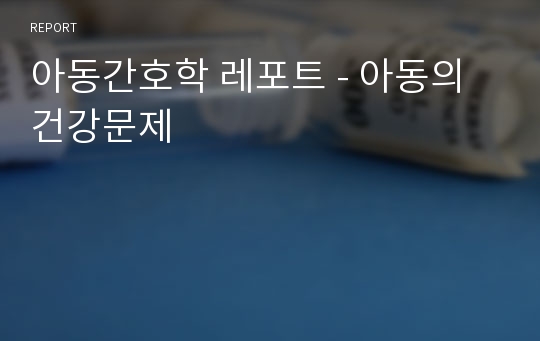 아동간호학 레포트 - 아동의 건강문제