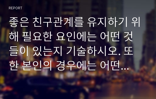 좋은 친구관계를 유지하기 위해 필요한 요인에는 어떤 것들이 있는지 기술하시오. 또한 본인의 경우에는 어떤 요인들이 중요하게 작용하고 있으며, 향후 보다 원만한 친구관계를 위해서 보완해야 할 부분에 대하여 기술하시오