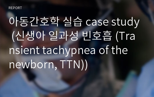 아동간호학 실습 case study (신생아 일과성 빈호흡 (Transient tachypnea of the newborn, TTN))