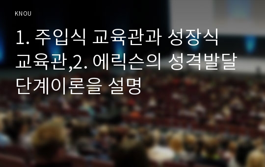 1. 주입식 교육관과 성장식 교육관,2. 에릭슨의 성격발달단계이론을 설명