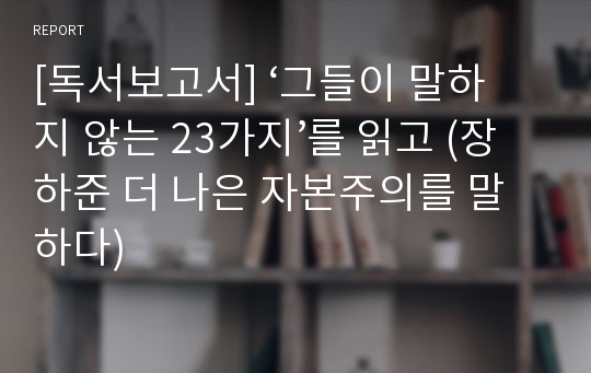 [독서보고서] ‘그들이 말하지 않는 23가지’를 읽고 (장하준 더 나은 자본주의를 말하다)