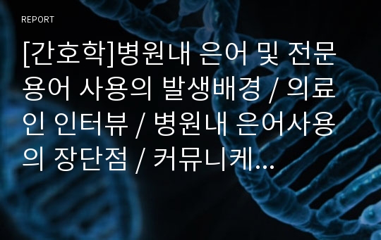 [간호학]병원내 은어 및 전문용어 사용의 발생배경, 의료인 인터뷰, 병원내 은어사용의 장단점, 커뮤니케이션이론의 적용, 주체별 입장(환자와 간호사), 나아가야할 방향