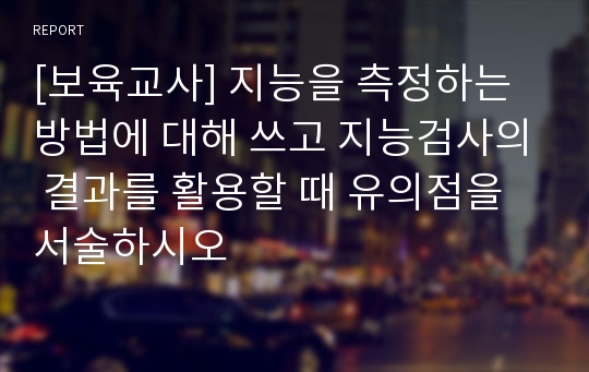 [보육교사] 지능을 측정하는 방법에 대해 쓰고 지능검사의 결과를 활용할 때 유의점을 서술하시오