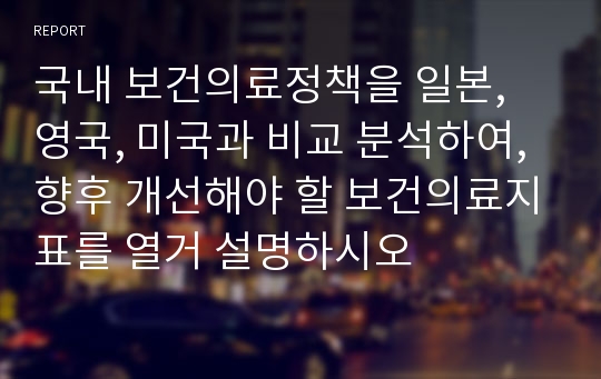 국내 보건의료정책을 일본, 영국, 미국과 비교 분석하여, 향후 개선해야 할 보건의료지표를 열거 설명하시오