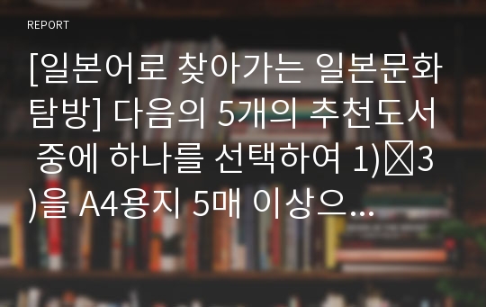 [일본어로 찾아가는 일본문화탐방] 다음의 5개의 추천도서 중에 하나를 선택하여 1)∼3)을 A4용지 5매 이상으로 작성한다. 다음과 같은 순서로 간략하게 작성해 제출한다.