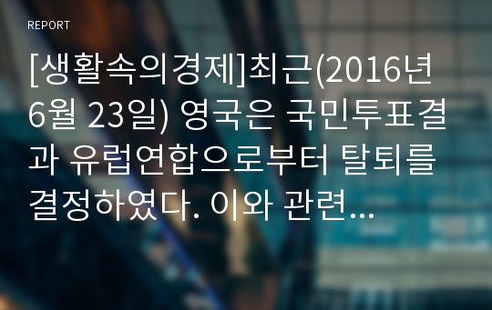 [생활속의경제]최근(2016년 6월 23일) 영국은 국민투표결과 유럽연합으로부터 탈퇴를 결정하였다. 이와 관련하여 다음 내용에 대해 작성하시오.