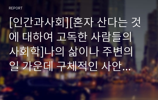 [인간과사회][혼자 산다는 것에 대하여 고독한 사람들의 사회학]나의 삶이나 주변의 일 가운데 구체적인 사안이나 쟁점 혹은 사건을 하나 골라서, 사회학적 상상력과 분석적 시각을 통해서 보면 그냥 사회통념대로 보고 믿을 때와 어떻게 다르게 볼 수 있는지를 비교해서 서술하시오