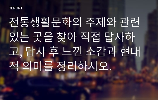 전통생활문화의 주제와 관련 있는 곳을 찾아 직접 답사하고, 답사 후 느낀 소감과 현대적 의미를 정리하시오.