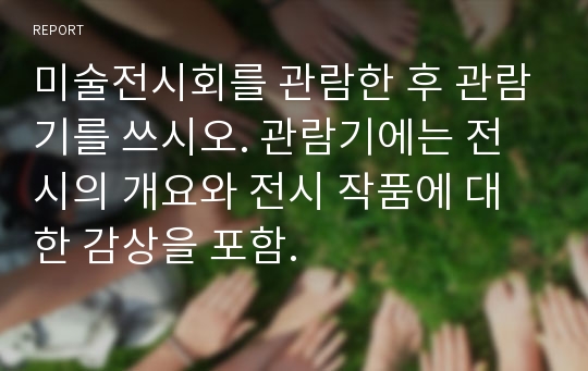 미술전시회를 관람한 후 관람기를 쓰시오. 관람기에는 전시의 개요와 전시 작품에 대한 감상을 포함.