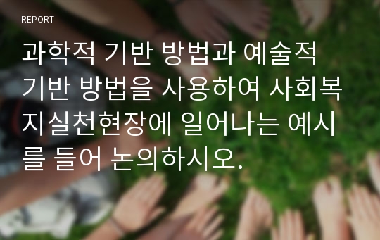 과학적 기반 방법과 예술적 기반 방법을 사용하여 사회복지실천현장에 일어나는 예시를 들어 논의하시오.