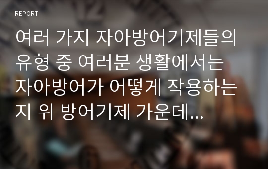 여러 가지 자아방어기제들의 유형 중 여러분 생활에서는 자아방어가 어떻게 작용하는지 위 방어기제 가운데 하나, 혹은 해당하는 기제들을 정해서 설명해 봅시다.