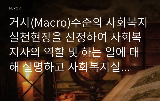 거시(Macro)수준의 사회복지실천현장을 선정하여 사회복지사의 역할 및 하는 일에 대해 설명하고 사회복지실천 현장을 제시하시오