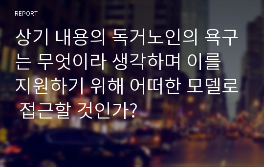 상기 내용의 독거노인의 욕구는 무엇이라 생각하며 이를 지원하기 위해 어떠한 모델로 접근할 것인가?