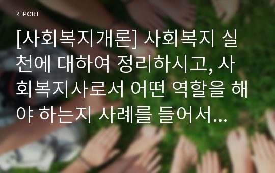 [사회복지개론] 사회복지 실천에 대하여 정리하시고, 사회복지사로서 어떤 역할을 해야 하는지 사례를 들어서 정리하여 주세요