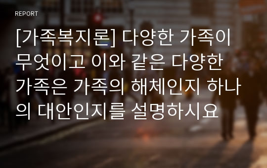 [가족복지론] 다양한 가족이 무엇이고 이와 같은 다양한 가족은 가족의 해체인지 하나의 대안인지를 설명하시요