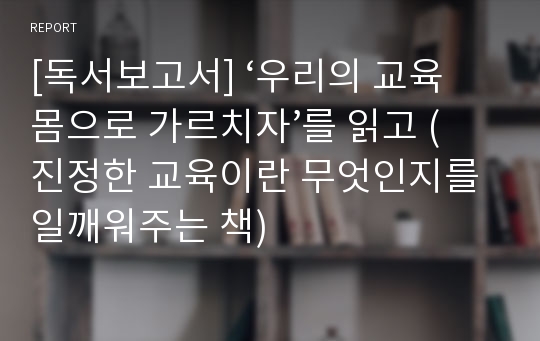 [독서보고서] ‘우리의 교육 몸으로 가르치자’를 읽고 (진정한 교육이란 무엇인지를 일깨워주는 책)