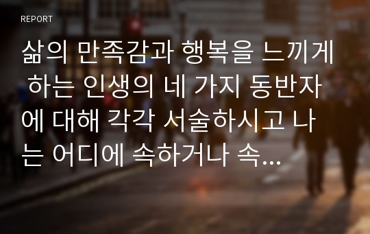 삶의 만족감과 행복을 느끼게 하는 인생의 네 가지 동반자에 대해 각각 서술하시고 나는 어디에 속하거나 속하고 싶은지 의견을 제시하시오