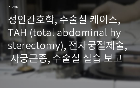 성인간호학, 수술실 케이스, TAH (total abdominal hysterectomy), 전자궁절제술, 자궁근종, 수술실 실습 보고서