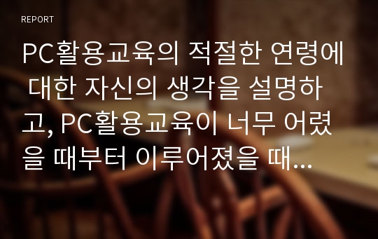 PC활용교육의 적절한 연령에 대한 자신의 생각을 설명하고, PC활용교육이 너무 어렸을 때부터 이루어졌을 때 미치는 영향에 대하여 서술하시오