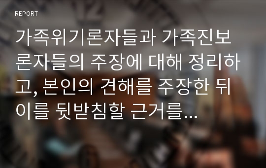 가족위기론자들과 가족진보론자들의 주장에 대해 정리하고, 본인의 견해를 주장한 뒤 이를 뒷받침할 근거를 제시하시오.