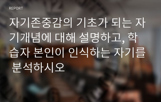 자기존중감의 기초가 되는 자기개념에 대해 설명하고, 학습자 본인이 인식하는 자기를 분석하시오