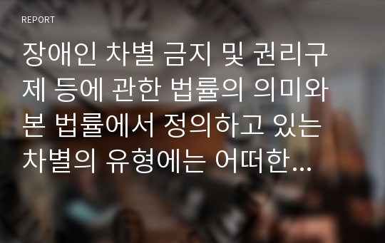 장애인 차별 금지 및 권리구제 등에 관한 법률의 의미와 본 법률에서 정의하고 있는 차별의 유형에는 어떠한 것들이 있는지 살펴보고, 실생활에서의 장애인 차별 사례를 2가지 이상 조사해 보고, 이에 대한 문제점을 분석하고, 해결방안에 대한 보고서를 작성하시오.