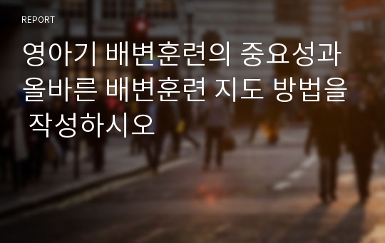 영아기 배변훈련의 중요성과 올바른 배변훈련 지도 방법을 작성하시오