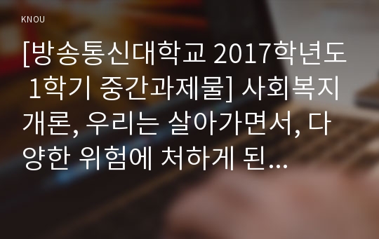 [방송통신대학교 2017학년도 1학기 중간과제물] 사회복지개론, 우리는 살아가면서, 다양한 위험에 처하게 된다. 재난(세월호, 가습기 살균제 등), 실업(청년실업, 은퇴 등), 장애, 질병(암, 치매 등), 소외(왕따), 교육, 주거 등. 이런 위험들 중 하나를 선택하고, 이와 관련된 당사자를 인터뷰하시오.