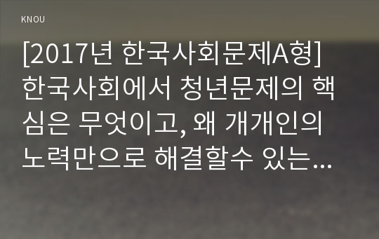 [2017년 한국사회문제A형] 한국사회에서 청년문제의 핵심은 무엇이고, 왜 개개인의 노력만으로 해결할수 있는 문제가 아니라 매우 중요한 사회문제로 다루어져야 하는지에 대해 구체적인 사례를 들어가면서 논하시오-청년문제핵심, 청년실업