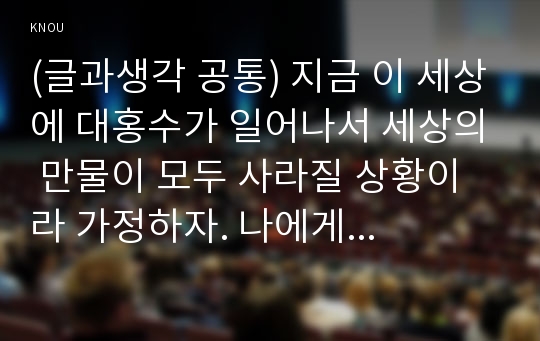 (글과생각 공통) 지금 이 세상에 대홍수가 일어나서 세상의 만물이 모두 사라질 상황이라 가정하자. 나에게 노아의 방주와 같은 거대한 배가 있다면 이 배에 &lt;사람-동물-식물-무생물&gt;을 태우거나 싣고 싶다면 각각 어떤 사람들, 동물들, 식물들, 무생물들을 선택하고 싶은지 확정하고 그 이유를 서술하시오