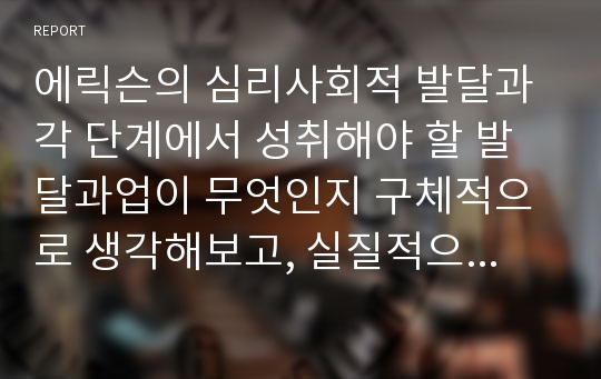 에릭슨의 심리사회적 발달과 각 단계에서 성취해야 할 발달과업이 무엇인지 구체적으로 생각해보고, 실질적으로 교육의 적용문제에 있어서 그 이론의 중요한 시사점은 무엇인지 자신의 생각을 정리해 보세요.