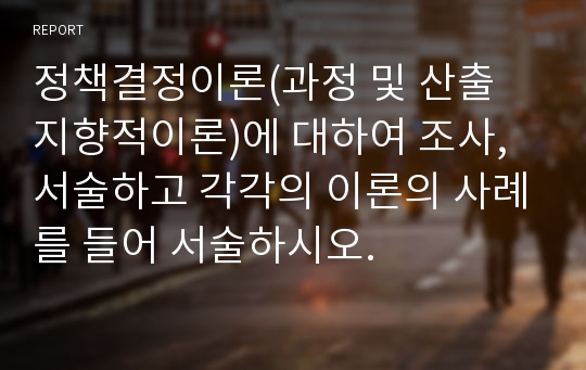 정책결정이론(과정 및 산출 지향적이론)에 대하여 조사, 서술하고 각각의 이론의 사례를 들어 서술하시오.