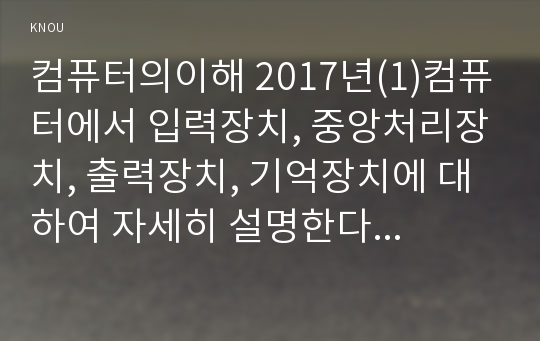 컴퓨터의이해 2017년(1)컴퓨터에서 입력장치, 중앙처리장치, 출력장치, 기억장치에 대하여 자세히 설명한다 컴퓨터의이해 (2)최신 스마트 폰 하나를 선정하고 입력장치, 중앙처리장치, 출력장치, 기억장치에 대하여 자세히 설명한다 2차원바코드에 대하여 다음의 내용을 A4 용지 2페이지 내외로 서술 하라 2차원 바코드의 종류와 사용 사례를 조사하라 QR코드