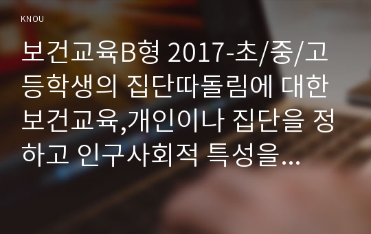 보건교육B형 2017-초/중/고등학생의 집단따돌림에 대한 보건교육,개인이나 집단을 정하고 인구사회적 특성을 기술, 반드시 그린의 PRECEDE-PROCEED 모형을 적용,한 시간분량의 학습지도계획서를 포함 -보건교육B형 2017학년도 1학기 중간과제물 초/중/고등학생의 집단따돌림에 대한 보건교육