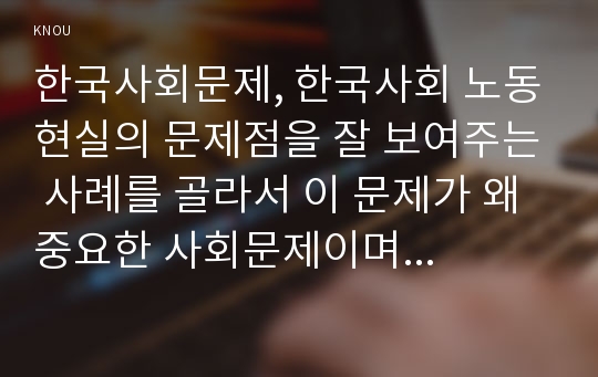 한국사회문제, 한국사회 노동현실의 문제점을 잘 보여주는 사례를 골라서 이 문제가 왜 중요한 사회문제이며 해결과정에서는 어떤 원칙이 필요한지에 대해서 구체적인 사례를 들어 논하시오. 추천도서 가운데 한 권 이상을 참고하여 작성하시오(아, 보람 따위 됐으니 야근수당이나 주세요 히노 에이타로)