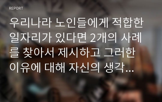 우리나라 노인들에게 적합한 일자리가 있다면 2개의 사례를 찾아서 제시하고 그러한 이유에 대해 자신의 생각을 제시하세요.