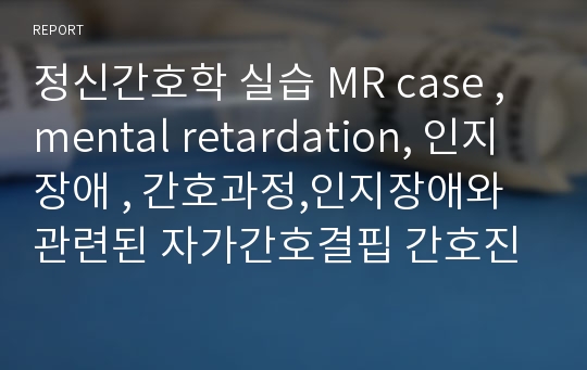 정신간호학 실습 MR case ,mental retardation, 인지장애 , 간호과정,인지장애와 관련된 자가간호결핍 간호진단