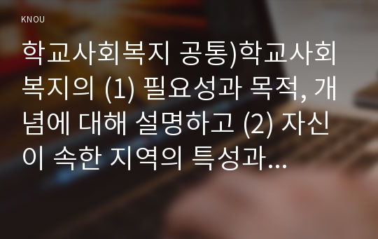 학교사회복지 공통)학교사회복지의 (1) 필요성과 목적, 개념에 대해 설명하고 (2) 자신이 속한 지역의 특성과 상황에 이를 적용하여, 학교사회복지의 구체적인 필요성, 대상과 내용, 가능한 방법을 제안하시오.