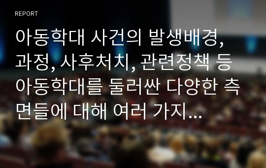 아동학대 사건의 발생배경, 과정, 사후처치, 관련정책 등 아동학대를 둘러싼 다양한 측면들에 대해 여러 가지 사례점검을 통해 숙고한 후, 아동학대 예방 혹은 재발방치 마련에 있어 가장 중요하게 갖추어져야 할 사회적 조건은 무엇인지 자신의 의견을 기술한다