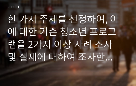 한 가지 주제를 선정하여, 이에 대한 기존 청소년 프로그램을 2가지 이상 사례 조사 및 실제에 대하여 조사한 후, 자신의 청소년 프로그램 개발 보고서를 작성하여 제출하시오.