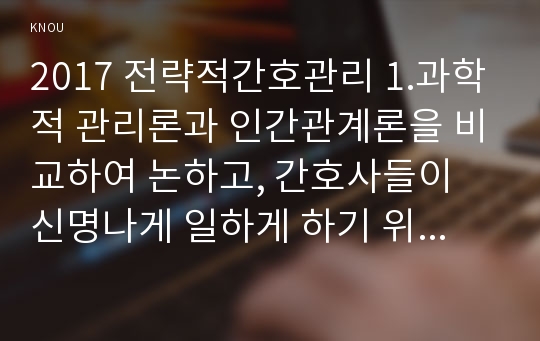 2017 전략적간호관리 1.과학적 관리론과 인간관계론을 비교하여 논하고, 간호사들이 신명나게 일하게 하기 위해 전략적간호관리(조직에 공헌하려는 의욕을 고취시키려면)꼭 필요하다고 생각되는 자신의 견해를 한 가지 이상 제시하시오 전략적간호관리 2.간호생산성을 높이는 방안들을 나름대로 제시하고, 왜 그 방법이 간호생산성을 높이는지 설명하시오(간호학과 레포트)