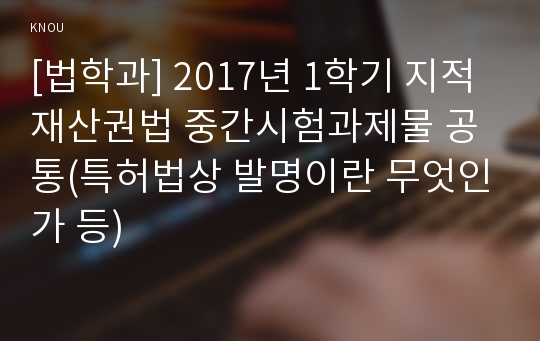 [법학과] 2017년 1학기 지적재산권법 중간시험과제물 공통(특허법상 발명이란 무엇인가 등)