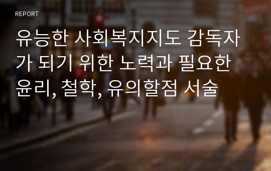 유능한 사회복지지도 감독자가 되기 위한 노력과 필요한 윤리, 철학, 유의할점 서술