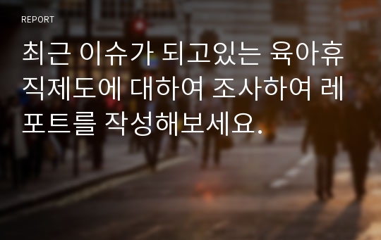 최근 이슈가 되고있는 육아휴직제도에 대하여 조사하여 레포트를 작성해보세요.