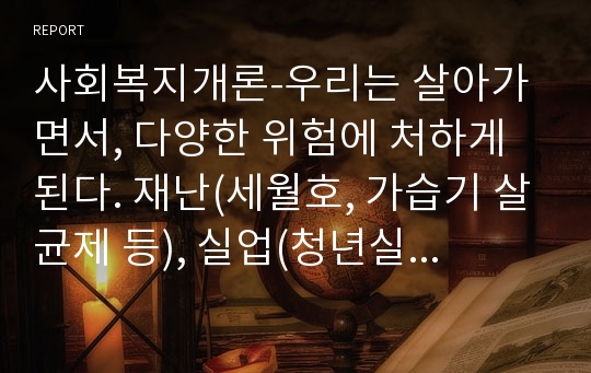 사회복지개론-우리는 살아가면서, 다양한 위험에 처하게 된다. 재난(세월호, 가습기 살균제 등), 실업(청년실업, 은퇴 등), 장애, 질병(암, 치매 등), 소외(왕따), 교육, 주거 등. 이런 위험들 중 하나를 선택하고,인터뷰