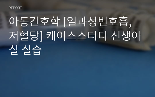 아동간호학 [일과성빈호흡, 저혈당] 케이스스터디 신생아실 실습