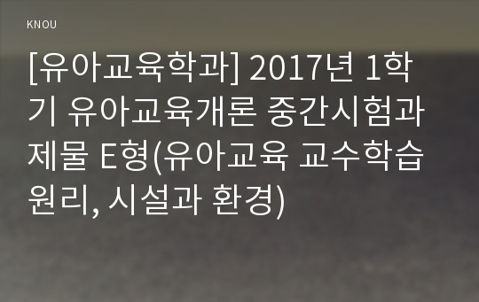 [유아교육학과] 2017년 1학기 유아교육개론 중간시험과제물 E형(유아교육 교수학습원리, 시설과 환경)