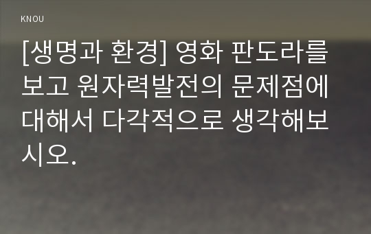 [생명과 환경] 영화 판도라를 보고 원자력발전의 문제점에 대해서 다각적으로 생각해보시오.